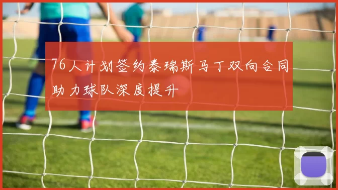 76人计划签约泰瑞斯马丁双向合同助力球队深度提升