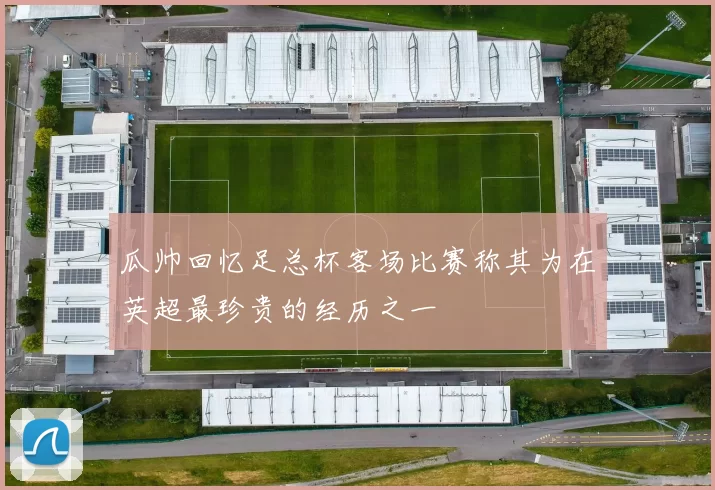 瓜帅回忆足总杯客场比赛称其为在英超最珍贵的经历之一