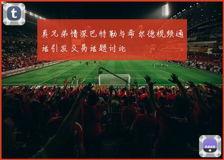 真兄弟情深巴特勒与希尔德视频通话引发交易话题讨论
