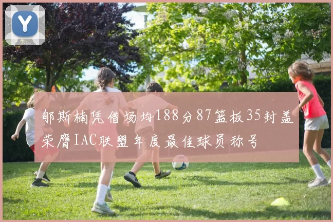 郇斯楠凭借场均188分87篮板35封盖荣膺IAC联盟年度最佳球员称号