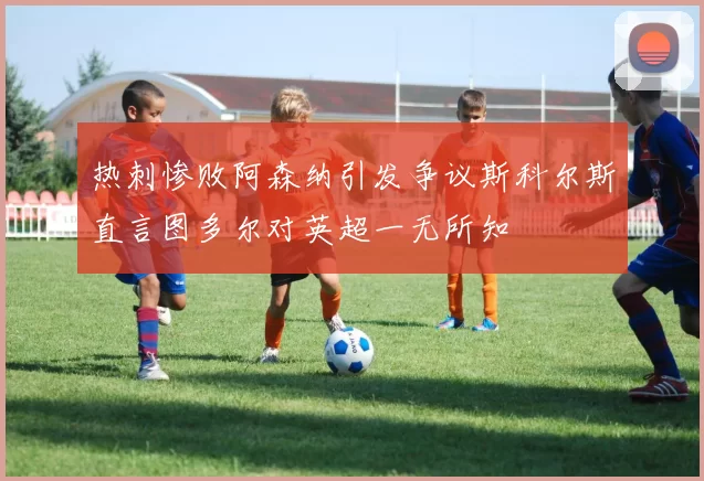 热刺惨败阿森纳引发争议斯科尔斯直言图多尔对英超一无所知