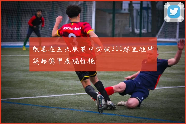 凯恩在五大联赛中突破300球里程碑英超德甲表现惊艳