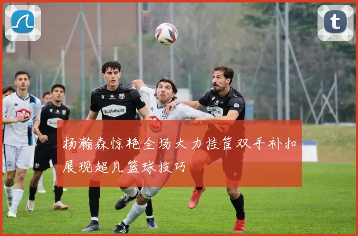 杨瀚森惊艳全场大力挂筐双手补扣展现超凡篮球技巧