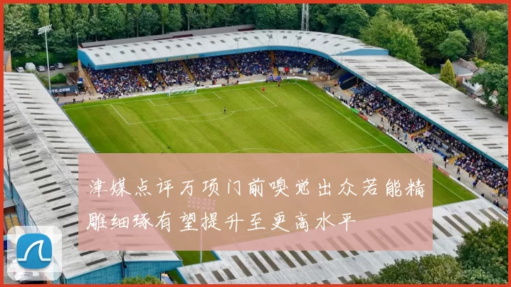 津媒点评万项门前嗅觉出众若能精雕细琢有望提升至更高水平