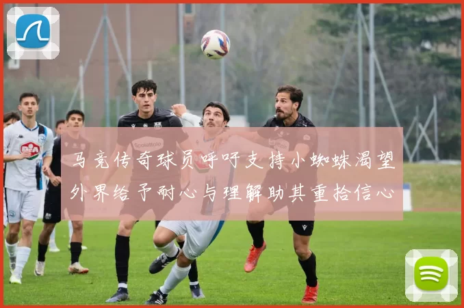 马竞传奇球员呼吁支持小蜘蛛渴望外界给予耐心与理解助其重拾信心