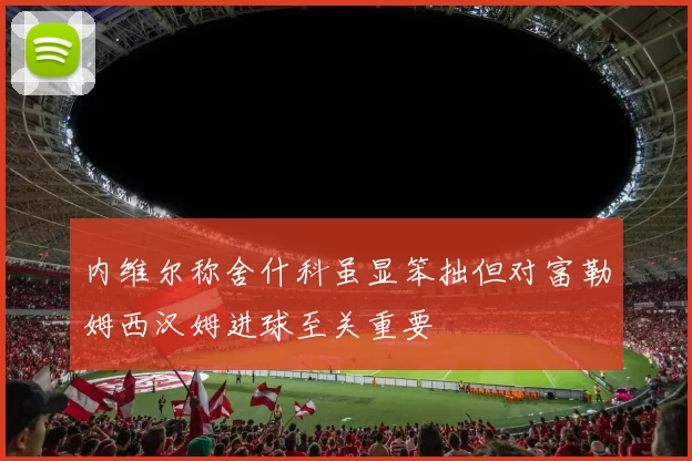 内维尔称舍什科虽显笨拙但对富勒姆西汉姆进球至关重要
