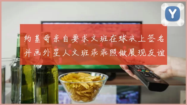 约基奇亲自要求文班在球衣上签名并画外星人文班乖乖照做展现友谊与幽默