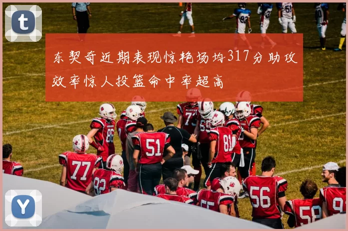 东契奇近期表现惊艳场均317分助攻效率惊人投篮命中率超高