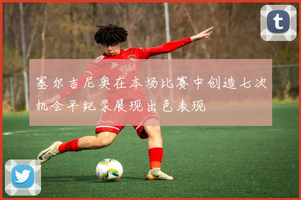 塞尔吉尼奥在本场比赛中创造七次机会平纪录展现出色表现