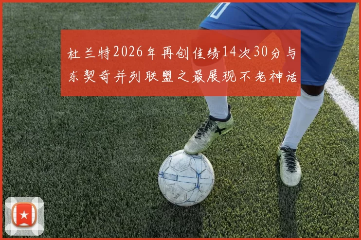 杜兰特2026年再创佳绩14次30分与东契奇并列联盟之最展现不老神话