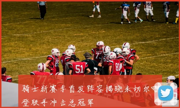 骑士新赛季首发阵容揭晓米切尔哈登联手冲击总冠军
