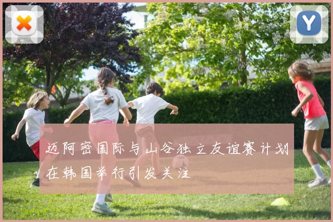 迈阿密国际与山谷独立友谊赛计划在韩国举行引发关注