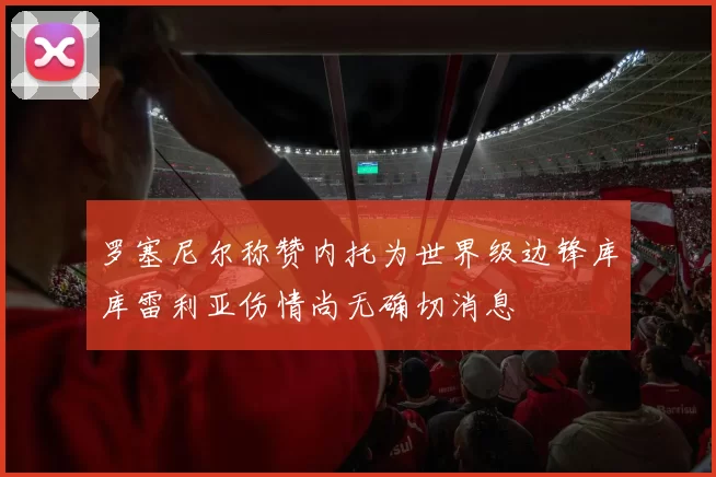 罗塞尼尔称赞内托为世界级边锋库库雷利亚伤情尚无确切消息