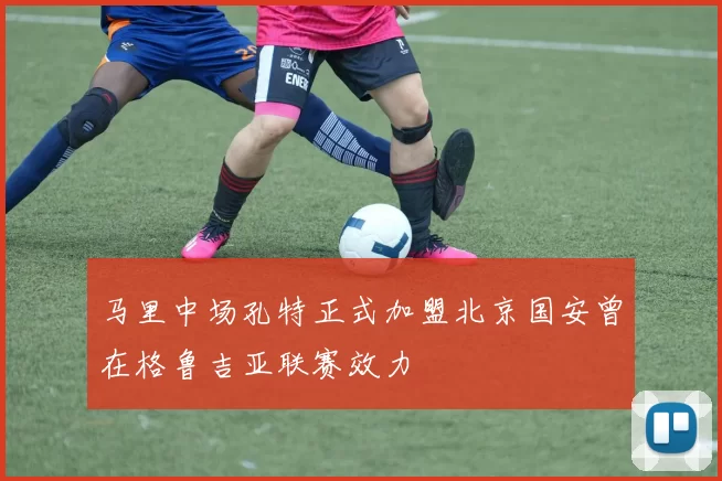 马里中场孔特正式加盟北京国安曾在格鲁吉亚联赛效力