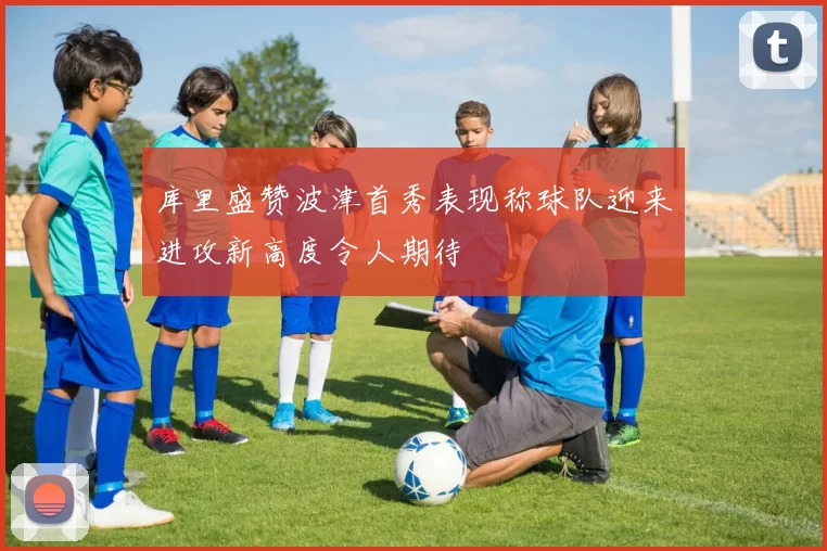 库里盛赞波津首秀表现称球队迎来进攻新高度令人期待