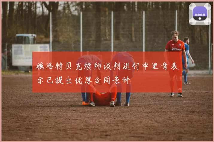 施洛特贝克续约谈判进行中里肯表示已提出优厚合同条件