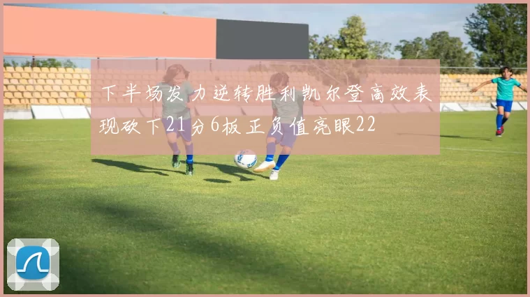 下半场发力逆转胜利凯尔登高效表现砍下21分6板正负值亮眼22