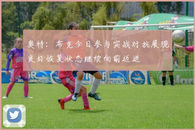 奥特：布克今日参与实战对抗展现良好恢复状态继续向前迈进