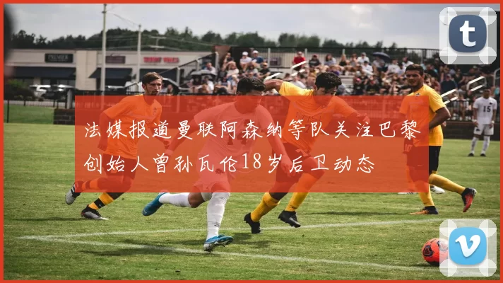 法媒报道曼联阿森纳等队关注巴黎创始人曾孙瓦伦18岁后卫动态