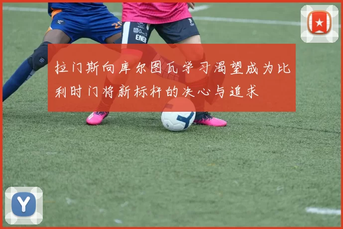 拉门斯向库尔图瓦学习渴望成为比利时门将新标杆的决心与追求