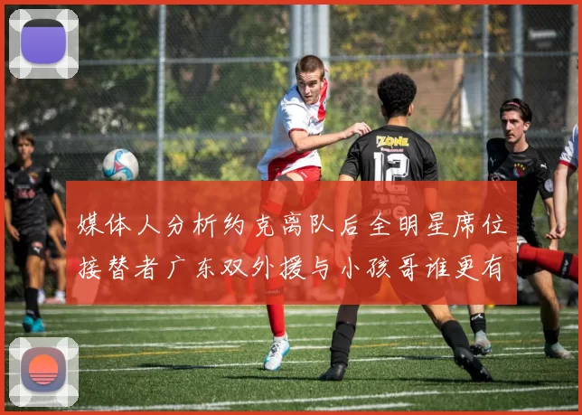 媒体人分析约克离队后全明星席位接替者广东双外援与小孩哥谁更有希望
