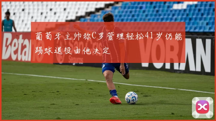 葡萄牙主帅称C罗管理轻松41岁仍能踢球退役由他决定