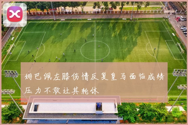 姆巴佩左膝伤情反复皇马面临成绩压力不敢让其轮休