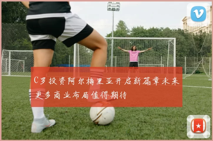 C罗投资阿尔梅里亚开启新篇章未来更多商业布局值得期待