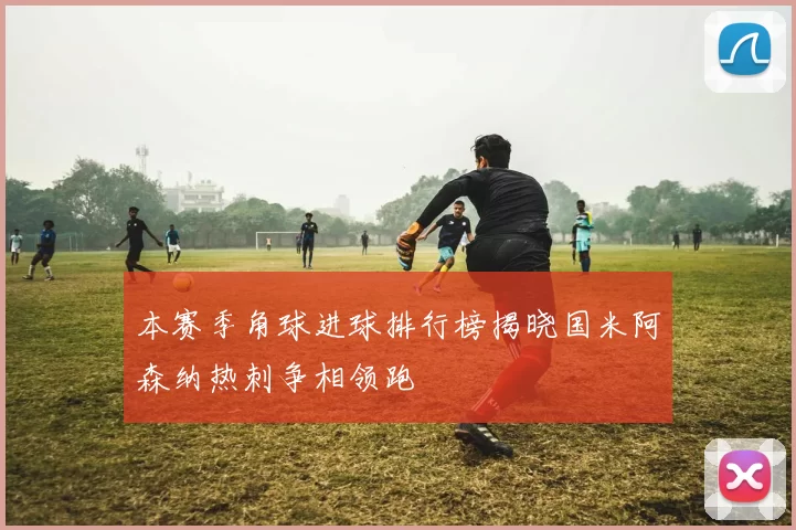 本赛季角球进球排行榜揭晓国米阿森纳热刺争相领跑