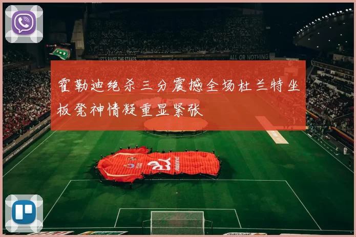 霍勒迪绝杀三分震撼全场杜兰特坐板凳神情凝重显紧张