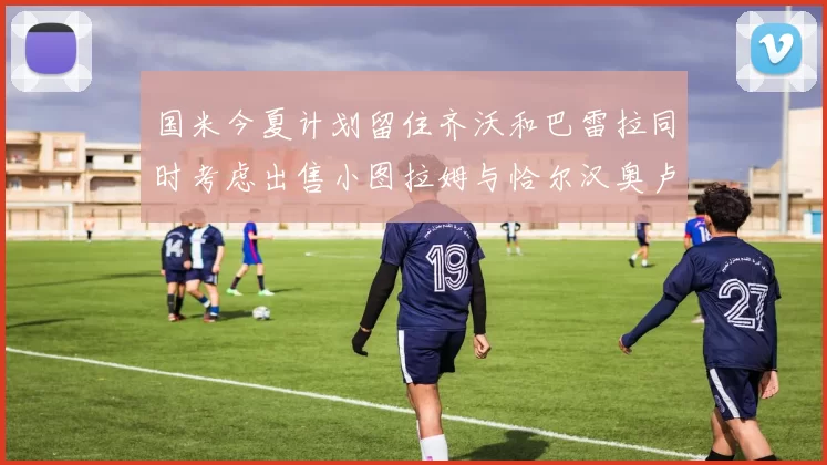 国米今夏计划留住齐沃和巴雷拉同时考虑出售小图拉姆与恰尔汉奥卢