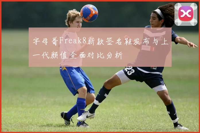 字母哥Freak8新款签名鞋发布与上一代颜值全面对比分析