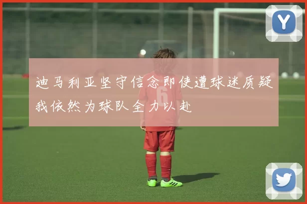 迪马利亚坚守信念即使遭球迷质疑我依然为球队全力以赴