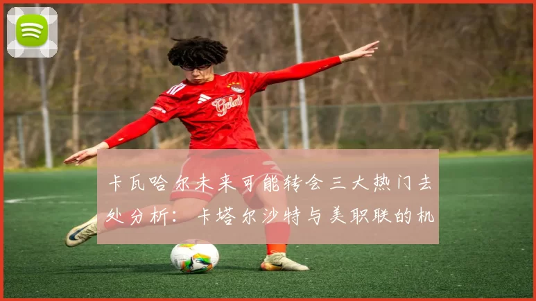 卡瓦哈尔未来可能转会三大热门去处分析：卡塔尔沙特与美职联的机会